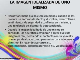 LA IMAGEN IDEALIZADA DE UNO
               MISMO
• Horney afirmaba que los seres humanos, cuando se les
  procura un entorno de afecto y disciplina, desarrollaran
  sentimientos de seguridad y confianza en si mismo y
  una tendencia de alcanzar la autoconciencia.
• Cuando la imagen idealizada de uno mismo se
  consolida, los neuróticos empiezan a creer que esta
  imagen es real, perdiendo el contacto con su yo real y
  usan el yo idealizado como parámetro para valorarse a
  si mismo. En lugar de acercarse a su
  autoconciencia, intentan acercarse z su yo idealizado.
 