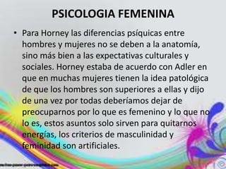 PSICOLOGIA FEMENINA
• Para Horney las diferencias psíquicas entre
  hombres y mujeres no se deben a la anatomía,
  sino más bien a las expectativas culturales y
  sociales. Horney estaba de acuerdo con Adler en
  que en muchas mujeres tienen la idea patológica
  de que los hombres son superiores a ellas y dijo
  de una vez por todas deberíamos dejar de
  preocuparnos por lo que es femenino y lo que no
  lo es, estos asuntos solo sirven para quitarnos
  energías, los criterios de masculinidad y
  feminidad son artificiales.
 