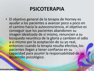 PSICOTERAPIA
• El objetivo general de la terapia de Horney es
  ayudar a los pacientes a avanzar poco a poco en
  el camino hacia la autoconsciencia, el objetivo es
  conseguir que los pacientes abandonen su
  imagen idealizada de sí mismo, renuncien a su
  búsqueda neurótica de la gloria y cambien el odio
  a si mismo por la aceptación de su yo real,
  entonces cuando la terapia resulta efectiva, los
  pacientes llegan a tener confianza en su
  capacidad para asumir la responsabilidad de su
  desarrollo psicológico.
 