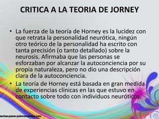 CRITICA A LA TEORIA DE JORNEY

• La fuerza de la teoría de Horney es la lucidez con
  que retrata la personalidad neurótica, ningún
  otro teórico de la personalidad ha escrito con
  tanta precisión (o tanto detallado) sobre la
  neurosis. Afirmaba que las personas se
  esforzaban por alcanzar la autoconciencia por su
  propia naturaleza, pero no dio una descripción
  clara de la autoconciencia.
• La teoría de Horney está basada en gran medida
  de experiencias clínicas en las que estuvo en
  contacto sobre todo con individuos neuróticos.
 