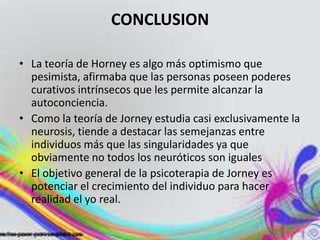 CONCLUSION

• La teoría de Horney es algo más optimismo que
  pesimista, afirmaba que las personas poseen poderes
  curativos intrínsecos que les permite alcanzar la
  autoconciencia.
• Como la teoría de Jorney estudia casi exclusivamente la
  neurosis, tiende a destacar las semejanzas entre
  individuos más que las singularidades ya que
  obviamente no todos los neuróticos son iguales
• El objetivo general de la psicoterapia de Jorney es
  potenciar el crecimiento del individuo para hacer
  realidad el yo real.
 