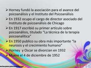  Horney fundó la asociación para el avance del
  psicoanálisis y el Instituto del Psicoanálisis
 En 1932 ocupo el cargo de director asociado del
  Instituto de psicoanálisis de Chicago
 En 1917 escribió su primer artículo sobre
  psicoanálisis, titulado “La técnica de la terapia
  psicoanalítica”
 En 1950 publico su obra más importante “la
  neurosis y el crecimiento humano”
 Horney y Oscar se divorcian en 1932
 Muere el 4 de diciembre de 1952
 