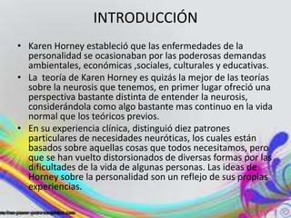 INTRODUCCIÓN
• Karen Horney estableció que las enfermedades de la
  personalidad se ocasionaban por las poderosas demandas
  ambientales, económicas ,sociales, culturales y educativas.
• La teoría de Karen Horney es quizás la mejor de las teorías
  sobre la neurosis que tenemos, en primer lugar ofreció una
  perspectiva bastante distinta de entender la neurosis,
  considerándola como algo bastante mas continuo en la vida
  normal que los teóricos previos.
• En su experiencia clínica, distinguió diez patrones
  particulares de necesidades neuróticas, los cuales están
  basados sobre aquellas cosas que todos necesitamos, pero
  que se han vuelto distorsionados de diversas formas por las
  dificultades de la vida de algunas personas. Las ideas de
  Horney sobre la personalidad son un reflejo de sus propias
  experiencias.
 