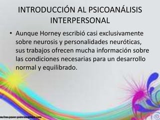 INTRODUCCIÓN AL PSICOANÁLISIS
         INTERPERSONAL
• Aunque Horney escribió casi exclusivamente
  sobre neurosis y personalidades neuróticas,
  sus trabajos ofrecen mucha información sobre
  las condiciones necesarias para un desarrollo
  normal y equilibrado.
 