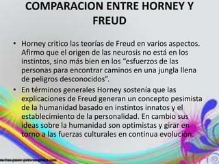 COMPARACION ENTRE HORNEY Y
             FREUD
• Horney critico las teorías de Freud en varios aspectos.
  Afirmo que el origen de las neurosis no está en los
  instintos, sino más bien en los “esfuerzos de las
  personas para encontrar caminos en una jungla llena
  de peligros desconocidos”.
• En términos generales Horney sostenía que las
  explicaciones de Freud generan un concepto pesimista
  de la humanidad basado en instintos innatos y el
  establecimiento de la personalidad. En cambio sus
  ideas sobre la humanidad son optimistas y girar en
  torno a las fuerzas culturales en continua evolución.
 