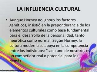 LA INFLUENCIA CULTURAL
• Aunque Horney no ignoro los factores
  genéticos, insistió en la preponderancia de los
  elementos culturales como base fundamental
  para el desarrollo de la personalidad, tanto
  neurótica como normal. Según Horney, la
  cultura moderna se apoya en la competencia
  entre los individuos; “cada uno de nosotros es
  un competidor real o potencial para los
  demás.
 