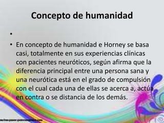 Concepto de humanidad
•
• En concepto de humanidad e Horney se basa
  casi, totalmente en sus experiencias clínicas
  con pacientes neuróticos, según afirma que la
  diferencia principal entre una persona sana y
  una neurótica está en el grado de compulsión
  con el cual cada una de ellas se acerca a, actúa
  en contra o se distancia de los demás.
 