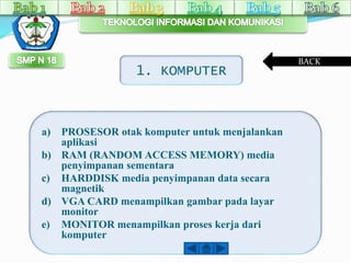 1. KOMPUTER 
a) PROSESOR otak komputer untuk menjalankan 
aplikasi 
b) RAM (RANDOM ACCESS MEMORY) media 
penyimpanan sementara 
c) HARDDISK media penyimpanan data secara 
magnetik 
d) VGA CARD menampilkan gambar pada layar 
monitor 
e) MONITOR menampilkan proses kerja dari 
komputer 
BACK 
 