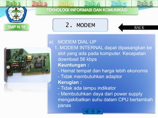 2. MODEM 
a) MODEM DIAL UP 
BACK 
1. MODEM INTERNAL dapat dipasangkan ke 
slot yang ada pada komputer. Kecepatan 
download 56 kbps 
Keuntungan : 
- Hemat tempat dan harga lebih ekonomis 
- Tidak membutuhkan adaptor 
Kerugian : 
- Tidak ada lampu indikator 
- Membutuhkan daya dari power supply 
mengakibatkan suhu dalam CPU bertambah 
panas 
 