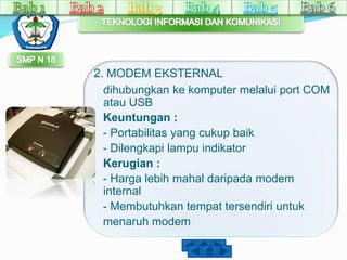2. MODEM EKSTERNAL 
dihubungkan ke komputer melalui port COM 
atau USB 
Keuntungan : 
- Portabilitas yang cukup baik 
- Dilengkapi lampu indikator 
Kerugian : 
- Harga lebih mahal daripada modem 
internal 
- Membutuhkan tempat tersendiri untuk 
menaruh modem 
 