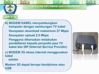b) MODEM KABEL menyambungkan 
komputer dengan sambungan TV kabel 
Kecepatan download maksimum 27 Mbps 
Kecepatan upload 2.5 Mbps 
Pengguna diharuskan melakukan 
pendaftaran kepada penyedia jasa TV 
kabel dan ISP (Internet Service Provider) 
c) MODEM 3G akses internet menggunakan 
kabel 
seluler 
Modem 3G dapat berupa handphone atau 
USB 
 