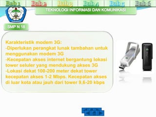 Karakteristik modem 3G: 
-Diperlukan perangkat lunak tambahan untuk 
menggunakan modem 3G 
-Kecepatan akses internet bergantung lokasi 
tower seluler yang mendukung akses 3G 
-Lokasi dekat 100-200 meter dekat tower 
kecepatan akses 1-2 Mbps. Kecepatan akses 
di luar kota atau jauh dari tower 9,6-20 kbps 
 
