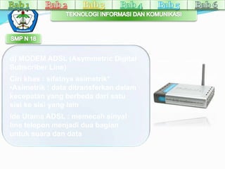 d) MODEM ADSL (Asymmetric Digital 
Subscriber Line) 
Ciri khas : sifatnya asimetrik* 
•Asimetrik : data ditransferkan dalam 
kecepatan yang berbeda dari satu 
sisi ke sisi yang lain 
Ide Utama ADSL : memecah sinyal 
line telepon menjadi dua bagian 
untuk suara dan data 
 