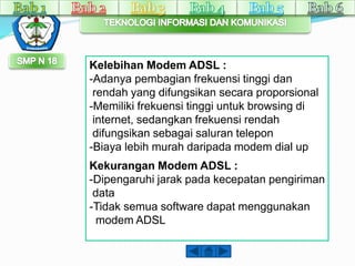 Kelebihan Modem ADSL : 
-Adanya pembagian frekuensi tinggi dan 
rendah yang difungsikan secara proporsional 
-Memiliki frekuensi tinggi untuk browsing di 
internet, sedangkan frekuensi rendah 
difungsikan sebagai saluran telepon 
-Biaya lebih murah daripada modem dial up 
Kekurangan Modem ADSL : 
-Dipengaruhi jarak pada kecepatan pengiriman 
data 
-Tidak semua software dapat menggunakan 
modem ADSL 
 