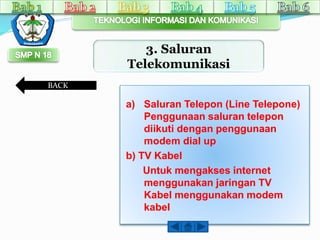 3. Saluran 
Telekomunikasi 
a) Saluran Telepon (Line Telepone) 
Penggunaan saluran telepon 
diikuti dengan penggunaan 
modem dial up 
b) TV Kabel 
Untuk mengakses internet 
menggunakan jaringan TV 
Kabel menggunakan modem 
kabel 
BACK 
 