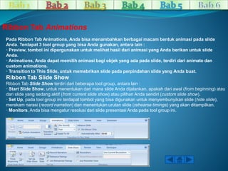 Ribbon Tab Animations 
Pada Ribbon Tab Animations, Anda bisa menambahkan berbagai macam bentuk animasi pada slide 
Anda. Terdapat 3 tool group yang bisa Anda gunakan, antara lain : 
· Preview, tombol ini dipergunakan untuk melihat hasil dari animasi yang Anda berikan untuk slide 
Anda. 
· Animations, Anda dapat memilih animasi bagi objek yang ada pada slide, terdiri dari animate dan 
custom animations. 
· Transition to This Slide, untuk memebrikan slide pada perpindahan slide yang Anda buat. 
Ribbon Tab Slide Show 
Ribbon Tab Slide Show terdiri dari beberapa tool group, antara lain : 
· Start Slide Show, untuk menentukan dari mana slide Anda dijalankan, apakah dari awal (from beginning) atau 
dari slide yang sedang aktif (from current slide show) atau pilihan Anda sendiri (custom slide show). 
· Set Up, pada tool group ini terdapat tombol yang bisa digunakan untuk menyembunyikan slide (hide slide), 
merekam narasi (record narration) dan menentukan urutan slide (rehearse timings) yang akan ditampilkan. 
· Monitors, Anda bisa mengatur resolusi dari slide presentasi Anda pada tool group ini. 
 
