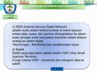 c) ISDN (Internet Service Digital Network) 
adalah suatu sistem telekomunikasi di mana layanan 
antara data, suara, dan gambar diintegrasikan ke dalam 
suatu jaringan serta merupakan transmisi sistem telepon 
analog ke sistem digital 
•Keuntungan : fleksibilitas dan penghematan biaya 
d) Satelit 
Satelit yang digunakan adalah satelit VSAT (Very Small 
Aperture Terminal) 
Fungsi Utama VSAT : menerima dan mengirim data ke 
satelit 
 