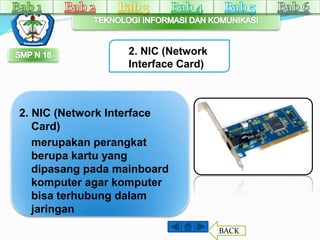 2. NIC (Network 
Interface Card) 
2. NIC (Network Interface 
Card) 
merupakan perangkat 
berupa kartu yang 
dipasang pada mainboard 
komputer agar komputer 
bisa terhubung dalam 
jaringan 
BACK 
 