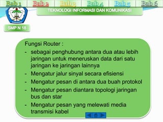 Fungsi Router : 
- sebagai penghubung antara dua atau lebih 
jaringan untuk meneruskan data dari satu 
jaringan ke jaringan lainnya 
- Mengatur jalur sinyal secara efisiensi 
- Mengatur pesan di antara dua buah protokol 
- Mengatur pesan diantara topologi jaringan 
bus dan star 
- Mengatur pesan yang melewati media 
transmisi kabel 
 