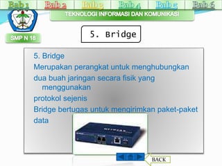 5. Bridge 
5. Bridge 
Merupakan perangkat untuk menghubungkan 
dua buah jaringan secara fisik yang 
menggunakan 
protokol sejenis 
Bridge bertugas untuk mengirimkan paket-paket 
data 
BACK 
 