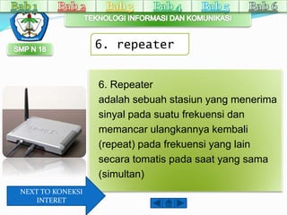 6. repeater 
6. Repeater 
adalah sebuah stasiun yang menerima 
sinyal pada suatu frekuensi dan 
memancar ulangkannya kembali 
(repeat) pada frekuensi yang lain 
secara tomatis pada saat yang sama 
(simultan) 
NEXT TO KONEKSI 
INTERET 
 