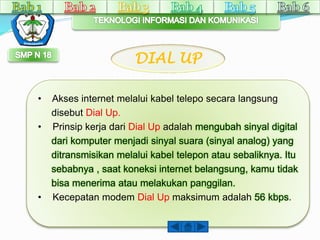 DIAL UP 
• Akses internet melalui kabel telepo secara langsung 
disebut Dial Up. 
• Prinsip kerja dari Dial Up adalah mengubah sinyal digital 
dari komputer menjadi sinyal suara (sinyal analog) yang 
ditransmisikan melalui kabel telepon atau sebaliknya. Itu 
sebabnya , saat koneksi internet belangsung, kamu tidak 
bisa menerima atau melakukan panggilan. 
• Kecepatan modem Dial Up maksimum adalah 56 kbps. 
 