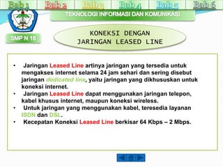 KONEKSI DENGAN 
JARINGAN LEASED LINE 
• Jaringan Leased Line artinya jaringan yang tersedia untuk 
mengakses internet selama 24 jam sehari dan sering disebut 
jaringan dedicated line, yaitu jaringan yang dikhususkan untuk 
koneksi internet. 
• Jaringan Leased Line dapat menggunakan jaringan telepon, 
kabel khusus internet, maupun koneksi wireless. 
• Untuk jaringan yang menggunakan kabel, teresedia layanan 
ISDN dan DSL. 
• Kecepatan Koneksi Leased Line berkisar 64 Kbps – 2 Mbps. 
 