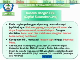 • Pada bagian pelanggan dipasang pemisah sinyal 
(splitter) agar tidak mengganggu sinyal pembicaraan dan 
sinyal fungsi operasional pesawat telepon. Dengan 
demikian, kamu tetap bisa melakukan panggilan telepon 
ketika sedang berinternet. 
• Kecepatan DSL mencapai ratusan kbps hingga beberapa 
Mbps. 
• Ada dua jenis teknologi DSL, yaitu ASDL (Asymmetric Digital 
Subscriber Line) dan SSDL (Symmetric Digital Subscriber Line). 
• Selain itu tersedia juga layanan DSL yang lebih cepat dibandingkan 
DSL standar, yaitu HDSL (High data-rate DSL) dan VDSL (Very high 
data-rate DSL). 
 