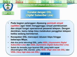 • Pada bagian pelanggan dipasang pemisah sinyal 
(splitter) agar tidak mengganggu sinyal pembicaraan 
dan sinyal fungsi operasional pesawat telepon. Dengan 
demikian, kamu tetap bisa melakukan panggilan telepon 
ketika sedang berinternet. 
• Kecepatan DSL mencapai ratusan kbps hingga 
beberapa Mbps. 
• Ada dua jenis teknologi DSL, yaitu ASDL (Asymmetric Digital 
Subscriber Line) dan SSDL (Symmetric Digital Subscriber Line). 
• Selain itu tersedia juga layanan DSL yang lebih cepat 
dibandingkan DSL standar, yaitu HDSL (High data-rate DSL) dan 
VDSL (Very high data-rate DSL). 
 