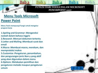 FUNGSI DARI TOOLS DALAM MICROSOFT 
POWERPOINT 2007 
Menu Tools Microsoft 
Power Point 
Menu Tools mempunyai fungsi untuk mengatur 
program kerja 
1.Speling and Grammar :Mengoreksi 
naskah dalam bahasa inggris 
2.Research :Mencari dokumen tertentu 
3.Letter and Mailing :Membuat surat dan 
email 
4.Macro :Membuat macro, merekam, dan 
memproteksi makro 
5.Customize :Pengaturan, penambahan, 
dan pengurangan jenis ikon y yang aktif 
yang akan digunakan dalam menu 
6.Options :Melakukan pemilihan dan 
pengaturan metode maupun pengaturan 
umum 
 
