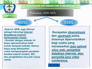 Perbedaan ADSL SSDL 
ADSL SSDL 
•Saat ini, ADSL juga dikenal 
sebagai teknologi Internet 
Broadband (internet 
berkecepatan tinggi). 
• Koneksi dengan metode ini 
biaya operasionalnya lebih 
murah daripada metode. Namun 
biaya yang dikeluarkan 
untuk mempersiapkan peralatan 
koneksi seperti modem, NIC, 
dan pengkabelan bisa jadi cukup 
mahal. 
Kecepatan downstream 
dan upstream sama, 
biasanya diperuntukkan 
bagi usaha yang 
menawarkan jasa upload 
situs web, pengelola 
database internet, atau 
penyedia jasa video 
conference. 
 