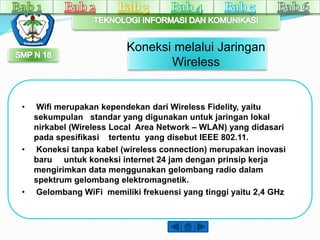 Koneksi melalui Jaringan 
Wireless 
• Wifi merupakan kependekan dari Wireless Fidelity, yaitu 
sekumpulan standar yang digunakan untuk jaringan lokal 
nirkabel (Wireless Local Area Network – WLAN) yang didasari 
pada spesifikasi tertentu yang disebut IEEE 802.11. 
• Koneksi tanpa kabel (wireless connection) merupakan inovasi 
baru untuk koneksi internet 24 jam dengan prinsip kerja 
mengirimkan data menggunakan gelombang radio dalam 
spektrum gelombang elektromagnetik. 
• Gelombang WiFi memiliki frekuensi yang tinggi yaitu 2,4 GHz 
 