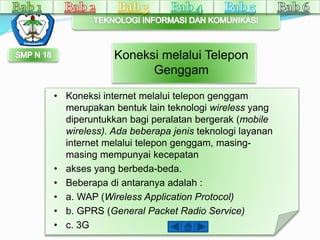 Koneksi melalui Telepon 
Genggam 
• Koneksi internet melalui telepon genggam 
merupakan bentuk lain teknologi wireless yang 
diperuntukkan bagi peralatan bergerak (mobile 
wireless). Ada beberapa jenis teknologi layanan 
internet melalui telepon genggam, masing-masing 
mempunyai kecepatan 
• akses yang berbeda-beda. 
• Beberapa di antaranya adalah : 
• a. WAP (Wireless Application Protocol) 
• b. GPRS (General Packet Radio Service) 
• c. 3G 
 