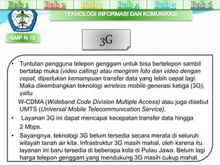 3G 
• Tuntutan pengguna telepon genggam untuk bisa bertelepon sambil 
bertatap muka (video calling) atau mengirim foto dan video dengan 
cepat, diperlukan kemampuan transfer data yang lebih cepat lagi. 
Maka dikembangkan teknologi wireless mobile generasi ketiga (3G), 
yaitu 
W-CDMA (Wideband Code Division Multiple Access) atau juga disebut 
UMTS (Universal Mobile Telecommunication Service). 
• Layanan 3G ini dapat mencapai kecepatan transfer data hingga 
2 Mbps. 
• Sayangnya, teknologi 3G belum tersedia secara merata di seluruh 
wilayah tanah air kita. Infrastruktur 3G masih mahal, oleh karena itu 
layanan ini baru tersedia di beberapa kota di Pulau Jawa. Belum lagi 
harga telepon genggam yang mendukung 3G masih cukup mahal. 
 