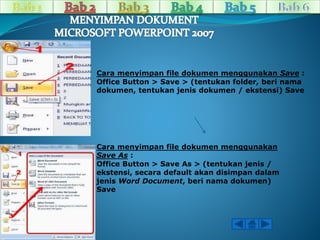 Cara menyimpan file dokumen menggunakan Save : 
Office Button > Save > (tentukan folder, beri nama 
dokumen, tentukan jenis dokumen / ekstensi) Save 
Cara menyimpan file dokumen menggunakan 
Save As : 
Office Button > Save As > (tentukan jenis / 
ekstensi, secara default akan disimpan dalam 
jenis Word Document, beri nama dokumen) 
Save 
 
