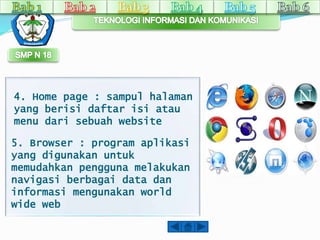 4. Home page : sampul halaman 
yang berisi daftar isi atau 
menu dari sebuah website 
5. Browser : program aplikasi 
yang digunakan untuk 
memudahkan pengguna melakukan 
navigasi berbagai data dan 
informasi mengunakan world 
wide web 
 