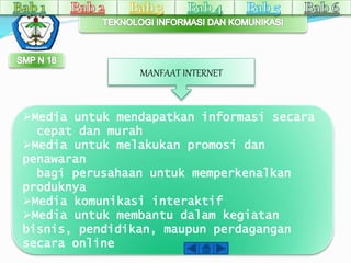 MANFAAT INTERNET 
Media untuk mendapatkan informasi secara 
cepat dan murah 
Media untuk melakukan promosi dan 
penawaran 
bagi perusahaan untuk memperkenalkan 
produknya 
Media komunikasi interaktif 
Media untuk membantu dalam kegiatan 
bisnis, pendidikan, maupun perdagangan 
secara online 
 