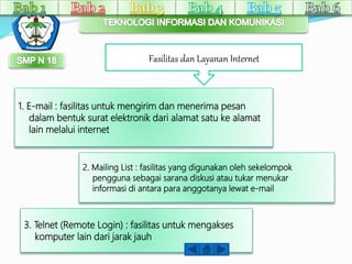 Fasilitas dan Layanan Internet 
1. E-mail : fasilitas untuk mengirim dan menerima pesan 
dalam bentuk surat elektronik dari alamat satu ke alamat 
lain melalui internet 
2. Mailing List : fasilitas yang digunakan oleh sekelompok 
pengguna sebagai sarana diskusi atau tukar menukar 
informasi di antara para anggotanya lewat e-mail 
3. Telnet (Remote Login) : fasilitas untuk mengakses 
komputer lain dari jarak jauh 
 