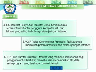 4. IRC (Internet Relay Chat) : fasilitas untuk berkomunikasi 
secara interaktif antar pengguna komputer satu dan 
lainnya yang saling terhubung dalam jaringan internet 
5. VOIP (Voice Over Internet Protocol) : fasilitas untuk 
melakukan pembicaraan telepon melalui jaringan internet 
6. FTP ( File Transfer Protocol) : fasilitas yang memberi kemudahan bagi 
pengguna untuk bertukar, menyalin, dan menempatkan file, data 
serta program yang tersimpan dalam internet 
 