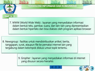 7. WWW (World Wide Web) : layanan yang menyediakan informasi 
dalam bentuk teks, gambar, suara, dan lain-lain yang dipresentasikan 
dalam bentuk hiperteks dan bisa diakses oleh program aplikasi browser 
8. Newsgroup : fasilitas untuk mendistribusikan artikel, berita, 
tanggapan, surat, ataupun file ke pemakai internet lain yang 
tergabung dalam kelompok diskusi untuk topik tertentu. 
9. Gropher : layanan yang menyediakan informasi di internet 
yang disusun secara hierarkis 
 