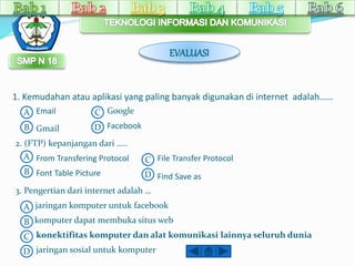 EVALUASI 
1. Kemudahan atau aplikasi yang paling banyak digunakan di internet adalah…… 
A 
B 
C 
D 
Email 
Gmail 
Google 
Facebook 
2. (FTP) kepanjangan dari ….. 
A From Transfering Protocol 
C 
B Font Table Picture 
D 
File Transfer Protocol 
Find Save as 
3. Pengertian dari internet adalah … 
A jaringan komputer untuk facebook 
B 
C 
D 
komputer dapat membuka situs web 
konektifitas komputer dan alat komunikasi lainnya seluruh dunia 
jaringan sosial untuk komputer 
 