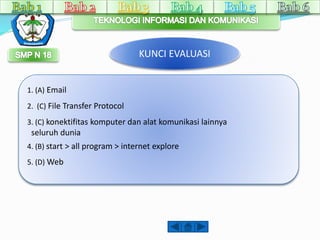 KUNCI EVALUASI 
1. (A) Email 
2. (C) File Transfer Protocol 
3. (C) konektifitas komputer dan alat komunikasi lainnya 
seluruh dunia 
4. (B) start > all program > internet explore 
5. (D) Web 
 