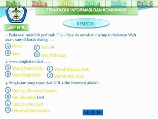 1. Pada saat memilih perintah File – Save As untuk menyimpan halamanWeb 
akan tampil kotak dialog ..... 
A 
C 
B 
A 
D 
C 
B 
3. Singkatan yang tepat dari URL (dlm internet) adalah . 
. . . 
A 
D 
Open 
Save 
Save As 
Save Web Page 
2. www singkatan dari . . . . 
World Wird Wide 
Word Wide Web 
World Wireless Web 
World Wide Web 
B 
C 
D 
Uniform Resource Locator 
Unit Resource Lost 
Undelete Run Left 
Universal Run Locator 
REMIDIAL 
 