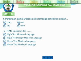 4. Penamaan alamat website untuk lembaga pendidikan adalah... 
A 
B 
B 
C 
C 
A 
D 
com D 
org 
net 
edu 
5. HTML singkatan dari . . . . 
High Text Modern Language 
High Technology Modern Language 
Hyper Text Modern Language 
Hyper Text Markup Language 
 
