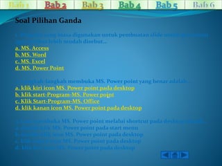 1. 
Soal Pilihan Ganda 
1. Program yang biasa digunakan untuk pembuatan slide untuk presentasi 
agar terlihat lebih mudah disebut… 
a. MS. Access 
b. MS. Word 
c. MS. Excel 
d. MS. Power Point 
2. Langkah-langkahmembuka MS. Power point yang benar adalah… 
a. klik kiri icon MS. Power point pada desktop 
b. klik start-Program-MS. Power point 
c. Klik Start-Program-MS. Office 
d. klik kanan icon MS. Power point pada desktop 
3. Cara membuka MS. Power point melalui shortcut pada desktop adalah… 
a. double klik MS. Power point pada start menu 
b. double klik icon MS. Power point pada desktop 
c. klik kanan icon MS. Power point pada desktop 
d. klik kiri icon MS. Power point pada desktop 
 