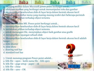 4. Drawing toolbar dalam Microsoft power point berfungsi untuk.. 
a. salah satu toolbar yang berfungsi untuk memanipulasi teks dan gambar 
b. menampilkan keseluruhan slide di layar kerja dalam bentuk ukuran kecil 
c. menampilkan daftar menu yang masing-masing terdiri dari beberapa perintah 
d. melakukan pilihan terhadap object tertentu 
5. Slide show dalam MS. Power point berfungsi untuk… 
a. menampilkan keseluruhan slide di layar kerja dalam bentuk ukuran kecil 
b. melakukan pilihan terhadap object tertentu 
c. untuk menangani file, menyisipkan object baik gambar atau grafik 
d. menampilkan tayangan sebuah slide 
6. Menampilkan keseluruhan slide di layar kerja dalam bentuk ukuran kecil adalah 
fungsi… 
a. slide shorter 
b. slide show 
c. drawing tool bar 
d. standard tool bar 
7. Untuk menutup program Power point adalah… 
a. klik file – open – ketik nama file – klik open 
b. klik file – page setup – paper – ok 
c. klik file – close 
d. klik file – save – OK 
 