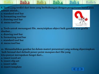 8. Tools yang terdiri dari item yang berhubungan dengan pengaturan huruf atau 
tulisan adalah… 
a. standard tool bar 
b. formatting tool bar 
c. drawing tool bar 
d. menu tool bar 
9. Tools untuk menangani file, menyisipkan object baik gambar atau grafik 
disebut… 
a. drawing tool bar 
b. formatting tool bar 
c. standard tool bar 
d. menu tool bar 
10. Menambahkan gambar ke dalam materi presentasi yang sedang dipersiapkan 
baik berasal dari default power point maupun dari file yang 
kita punyai merupakan fungsi dari… 
a. insert word art 
b. insert clip art 
c. insert table 
d. insert template 
 