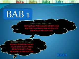 BAB 1 
STANDAR KOMPETENSI : 
MENGENAL PERANGKAT KERAS DAN 
SISTEM YANG DIGUNAKAN DALAM 
PROGRAM PRESENTASI 
KOMPETENSI DASAR : 
MENGIDENTIFIKASIKAN 
MENU DAN ICON PADA 
PERANGKAT LUNAK 
PENGOLAH PRESENTASI 
 