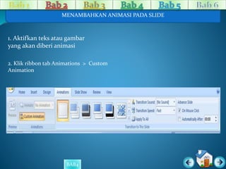 MENAMBAHKAN ANIMASI PADA SLIDE 
1. Aktifkan teks atau gambar 
yang akan diberi animasi 
2. Klik ribbon tab Animations > Custom 
Animation 
BAB4 
 