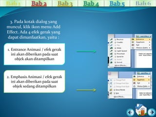 3. Pada kotak dialog yang 
muncul, klik ikon menu Add 
Effect. Ada 4 efek gerak yang 
dapat dimanfaatkan, yaitu : 
1. Entrance Animasi / efek gerak 
ini akan diberikan pada saat 
objek akan ditampilkan 
2. Emphasis Animasi / efek gerak 
ini akan diberikan pada saat 
objek sedang ditampilkan 
 